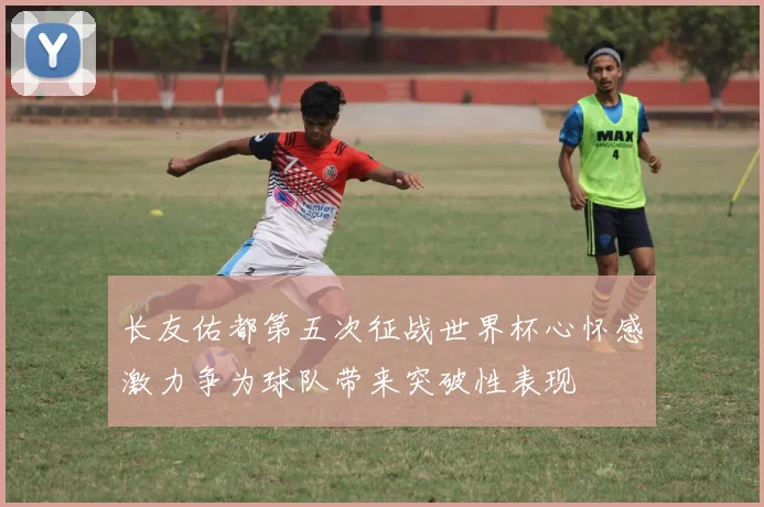 长友佑都第五次征战世界杯心怀感激力争为球队带来突破性表现