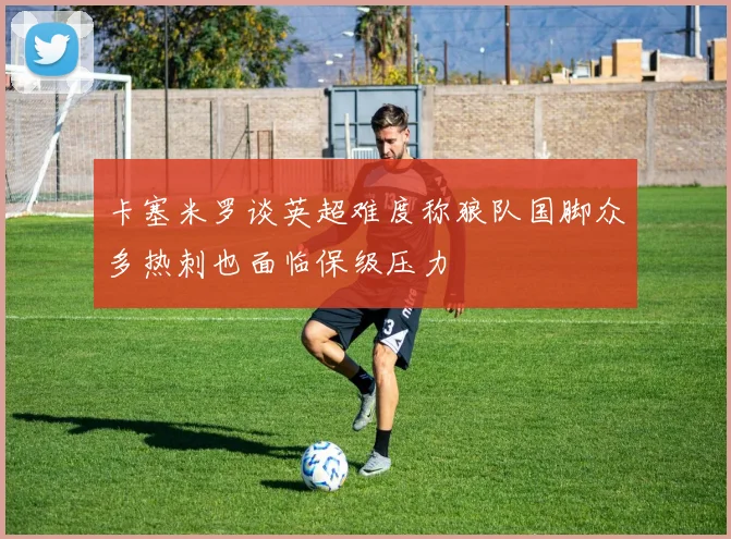 卡塞米罗谈英超难度称狼队国脚众多热刺也面临保级压力