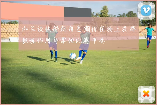 加兰谈快船新角色期待在场上发挥教练作用与掌控比赛节奏