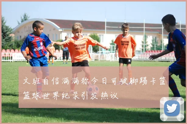 文班自信满满称今日可破脚踢卡筐篮球世界纪录引发热议