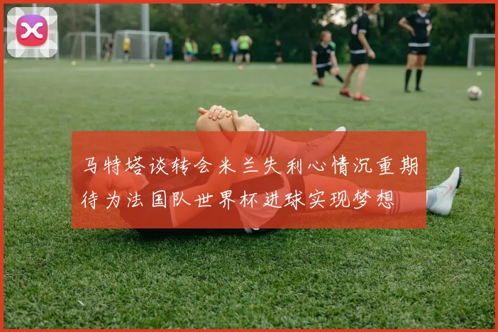 马特塔谈转会米兰失利心情沉重期待为法国队世界杯进球实现梦想